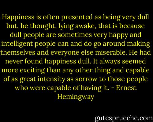 Happiness is often presented as being very dull but, he thought, lying awake, that is because dull people are sometimes very happy and intelligent people can and do go around making themselves and everyone else miserable. He had never found happiness dull. It always seemed more exciting than any other thing and capable of as great intensity as sorrow to those people who were capable of having it. - Ernest Hemingway