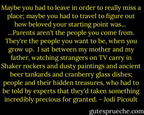 Maybe you had to leave in order to really miss a place; maybe you had to travel to figure out how beloved your starting point was...<br /><br />...Parents aren't the people you come from. They're the people you want to be, when you grow up.<br /> I sat between my mother and my father, watching strangers on TV carry in Shaker rockers and dusty paintings and ancient beer tankards and cranberry glass dishes; people and their hidden treasures, who had to be told by experts that they'd taken something incredibly precious for granted. - Jodi Picoult