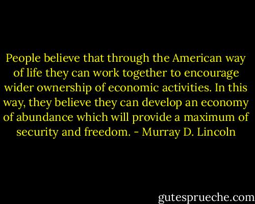 People believe that through the American way of life they can work together to encourage wider ownership of economic activities. In this way, they believe they can develop an economy of abundance which will provide a maximum of security and freedom. - Murray D. Lincoln