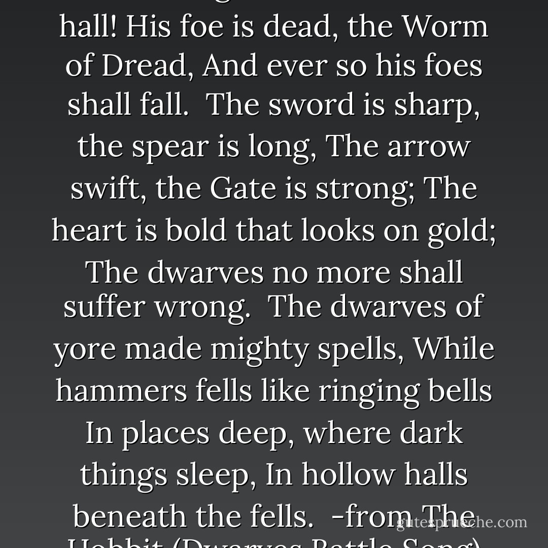 Under the Mountain dark and tall<br />The King has come unto his hall!<br />His foe is dead,<br />the Worm of Dread,<br />And ever so his foes shall fall.<br /><br />The sword is sharp, the spear is long,<br />The arrow swift, the Gate is strong;<br />The heart is bold that looks on gold;<br />The dwarves no more shall suffer wrong.<br /><br />The dwarves of yore made mighty spells,<br />While hammers fells like ringing bells<br />In places deep, where dark things sleep,<br />In hollow halls beneath the fells.<br /><br />-from The Hobbit (Dwarves Battle Song) - J.R.R. Tolkien