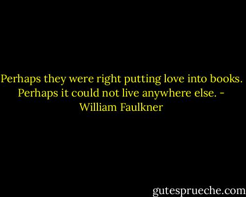 Perhaps they were right putting love into books. Perhaps it could not live anywhere else. - William Faulkner