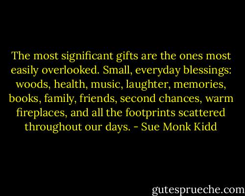 The most significant gifts are the ones most easily overlooked. Small, everyday blessings: woods, health, music, laughter, memories, books, family, friends, second chances, warm fireplaces, and all the footprints scattered throughout our days. - Sue Monk Kidd