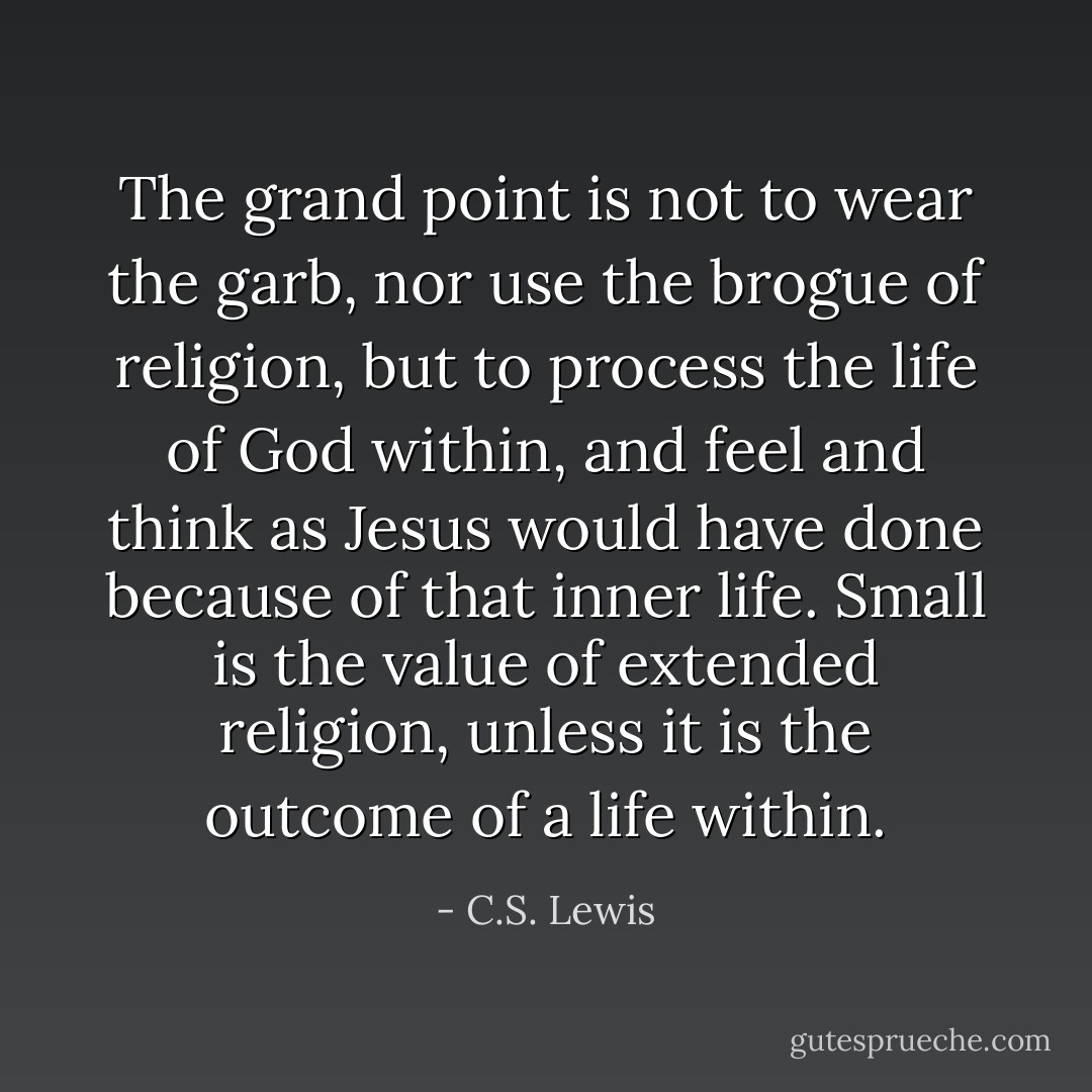 The grand point is not to wear the garb, nor use the brogue of religion, but to process the life of God within, and feel and think as Jesus would have done because of that inner life. Small is the value of extended religion, unless it is the outcome of a life within. - C.S. Lewis