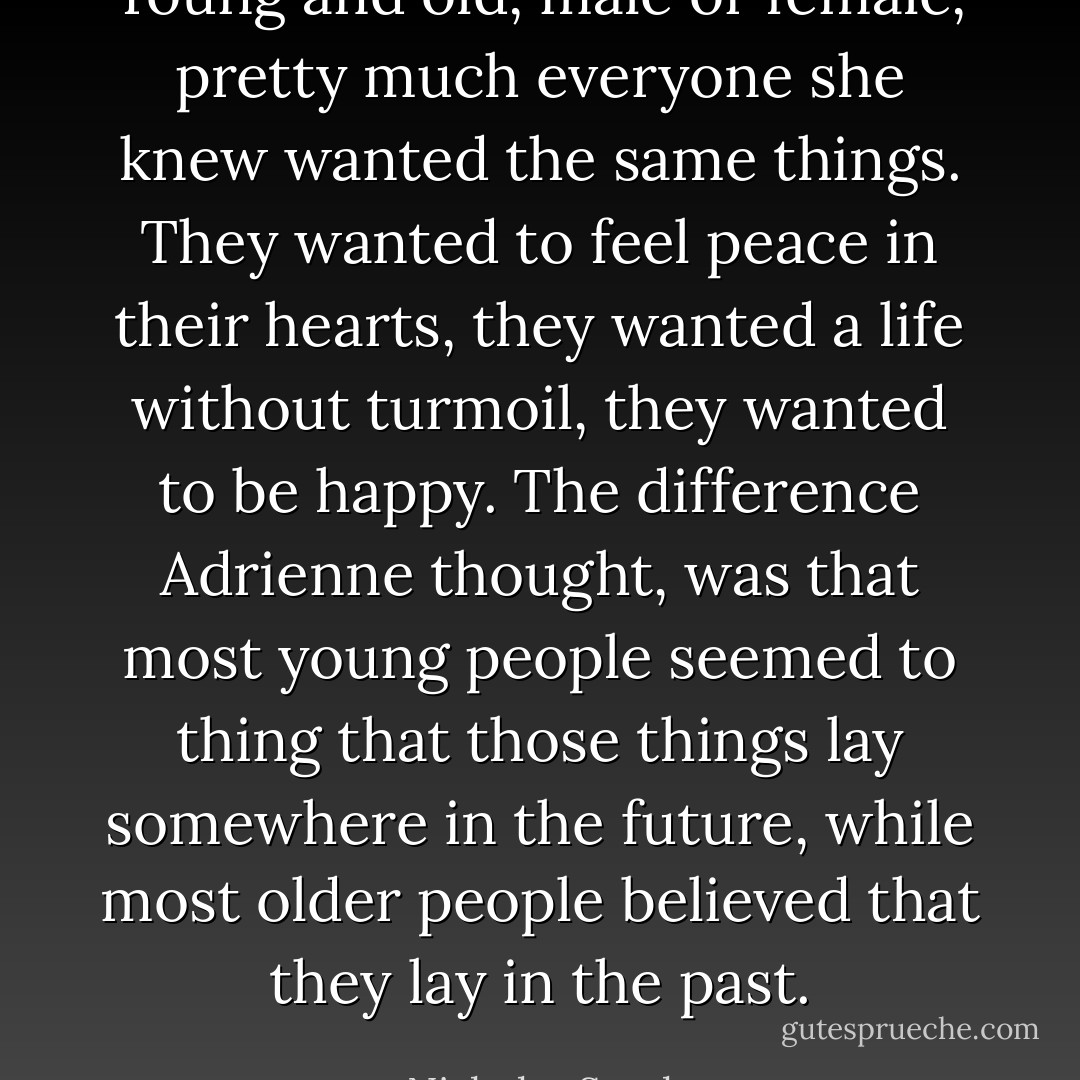 Young and old, male or female, pretty much everyone she knew wanted the same things. They wanted to feel peace in their hearts, they wanted a life without turmoil, they wanted to be happy. The difference Adrienne thought, was that most young people seemed to thing that those things lay somewhere in the future, while most older people believed that they lay in the past. - Nicholas Sparks