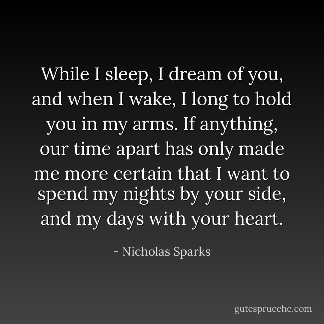 While I sleep, I dream of you, and when I wake, I long to hold you in my arms. If anything, our time apart has only made me more certain that I want to spend my nights by your side, and my days with your heart. - Nicholas Sparks