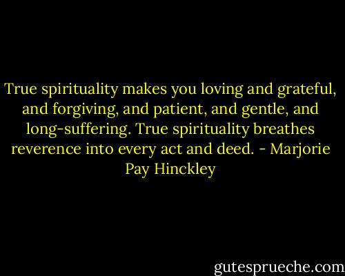 True spirituality makes you loving and grateful, and forgiving, and patient, and gentle, and long-suffering. True spirituality breathes reverence into every act and deed. - Marjorie Pay Hinckley