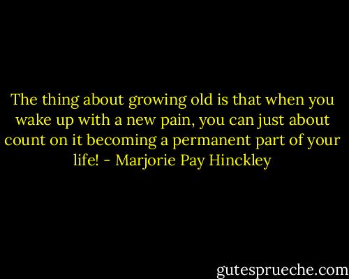 The thing about growing old is that when you wake up with a new pain, you can just about count on it becoming a permanent part of your life! - Marjorie Pay Hinckley