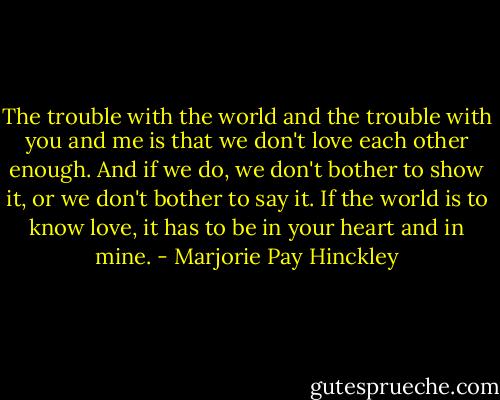 The trouble with the world and the trouble with you and me is that we don't love each other enough. And if we do, we don't bother to show it, or we don't bother to say it. If the world is to know love, it has to be in your heart and in mine. - Marjorie Pay Hinckley