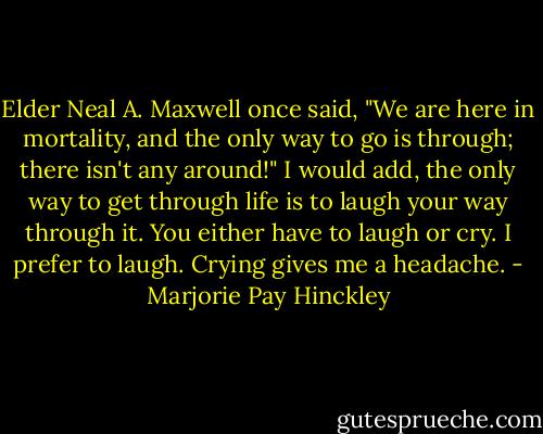 Elder Neal A. Maxwell once said, "We are here in mortality, and the only way to go is through; there isn't any around!" I would add, the only way to get through life is to laugh your way through it. You either have to laugh or cry. I prefer to laugh. Crying gives me a headache. - Marjorie Pay Hinckley