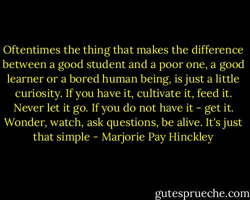 Oftentimes the thing that makes the difference between a good student and a poor one, a good learner or a bored human being, is just a little curiosity. If you have it, cultivate it, feed it. Never let it go. If you do not have it - get it. Wonder, watch, ask questions, be alive. It's just that simple - Marjorie Pay Hinckley