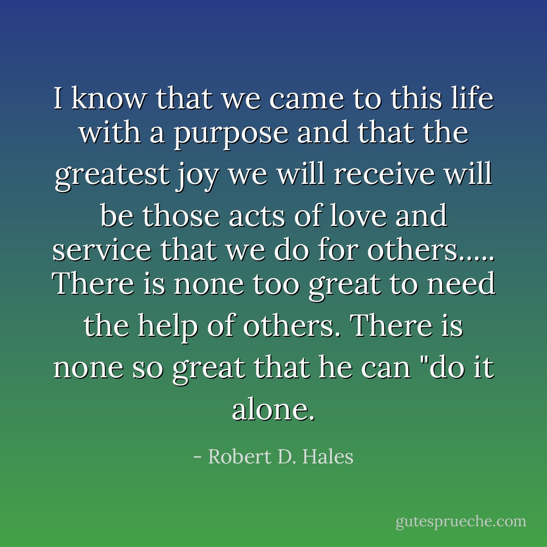 I know that we came to this life with a purpose and that the greatest joy we will receive will be those acts of love and service that we do for others.....<br />There is none too great to need the help of others. There is none so great that he can "do it alone. - Robert D. Hales