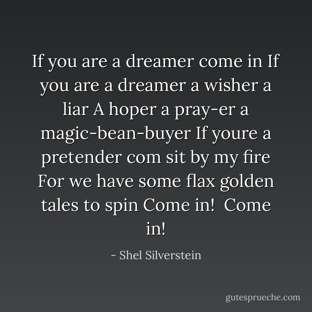 If you are a dreamer come in<br />If you are a dreamer a wisher a liar<br />A hoper a pray-er a magic-bean-buyer<br />If youre a pretender com sit by my fire<br />For we have some flax golden tales to spin<br />Come in! <br />Come in! - Shel Silverstein