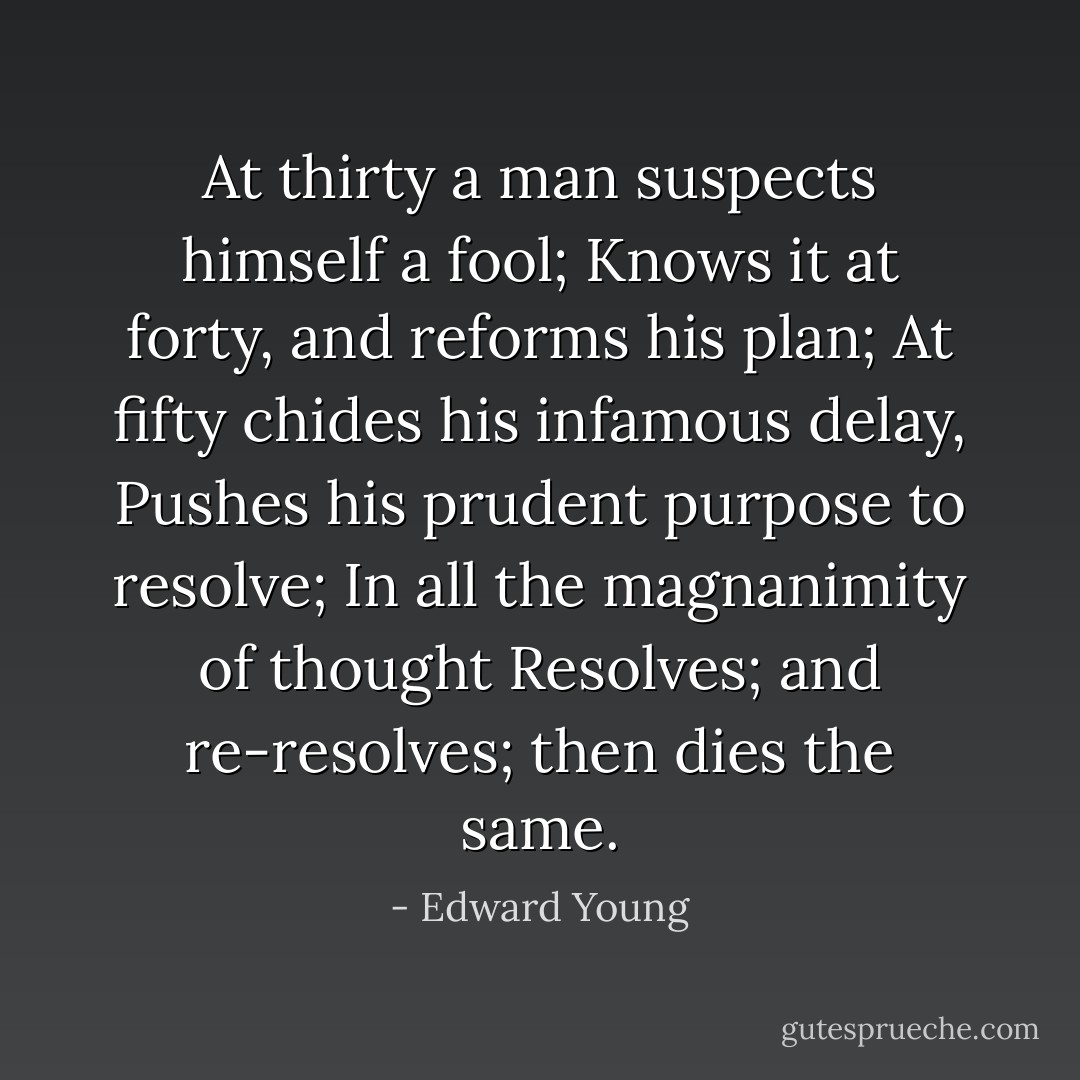 At thirty a man suspects himself a fool;<br />Knows it at forty, and reforms his plan;<br />At fifty chides his infamous delay,<br />Pushes his prudent purpose to resolve;<br />In all the magnanimity of thought<br />Resolves; and re-resolves; then dies the same. - Edward Young