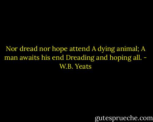 Nor dread nor hope attend<br />A dying animal;<br />A man awaits his end<br />Dreading and hoping all. - W.B. Yeats