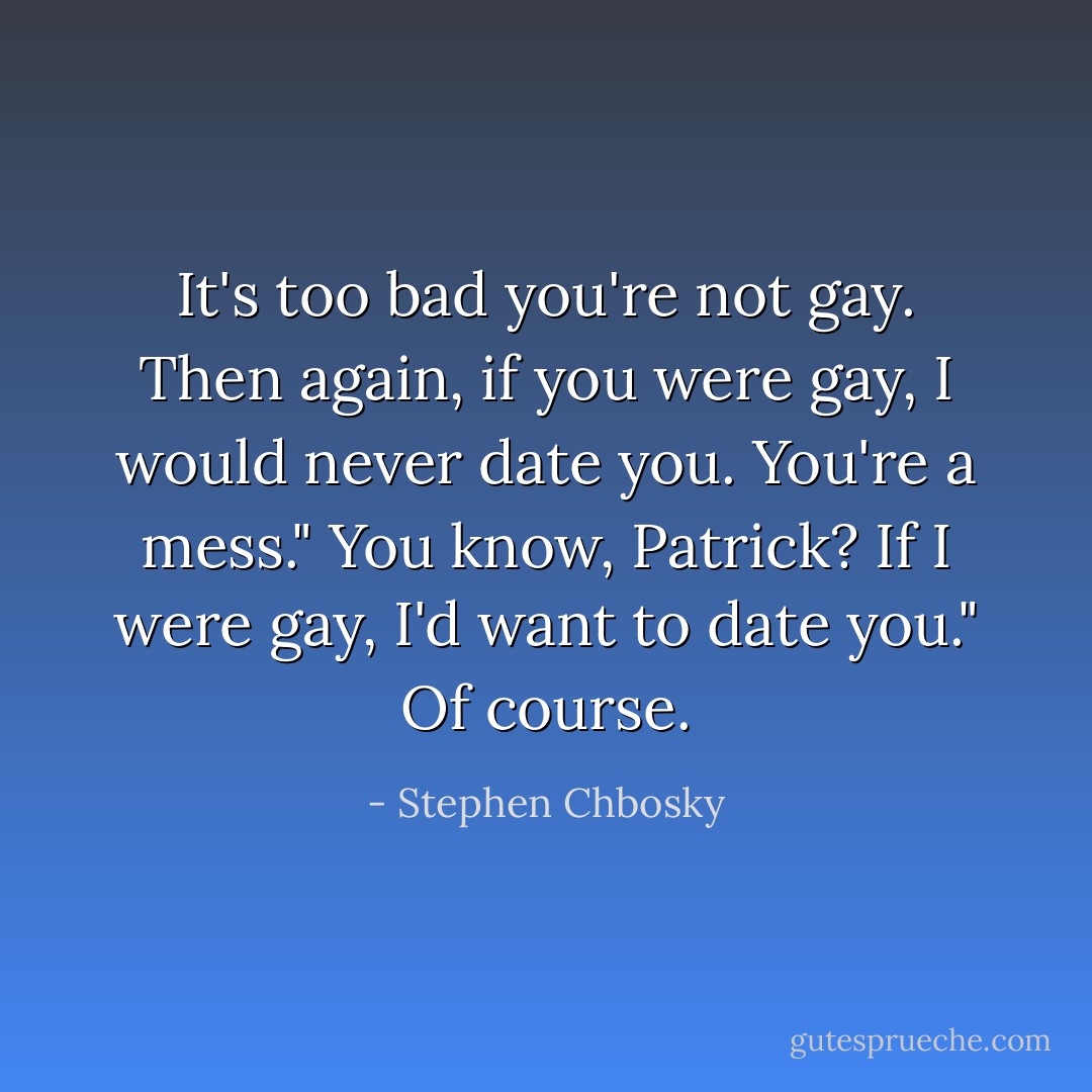 It's too bad you're not gay. Then again, if you were gay, I would never date you. You're a mess."<br />You know, Patrick? If I were gay, I'd want to date you."<br />Of course. - Stephen Chbosky