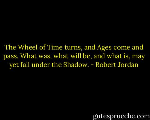 The Wheel of Time turns, and Ages come and pass. What was, what will be, and what is, may yet fall under the Shadow. - Robert Jordan