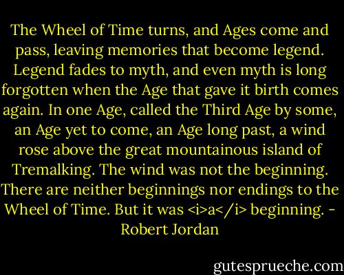 The Wheel of Time turns, and Ages come and pass, leaving memories that become legend. Legend fades to myth, and even myth is long forgotten when the Age that gave it birth comes again. In one Age, called the Third Age by some, an Age yet to come, an Age long past, a wind rose above the great mountainous island of Tremalking. The wind was not the beginning. There are neither beginnings nor endings to the Wheel of Time. But it was <i>a</i> beginning. - Robert Jordan