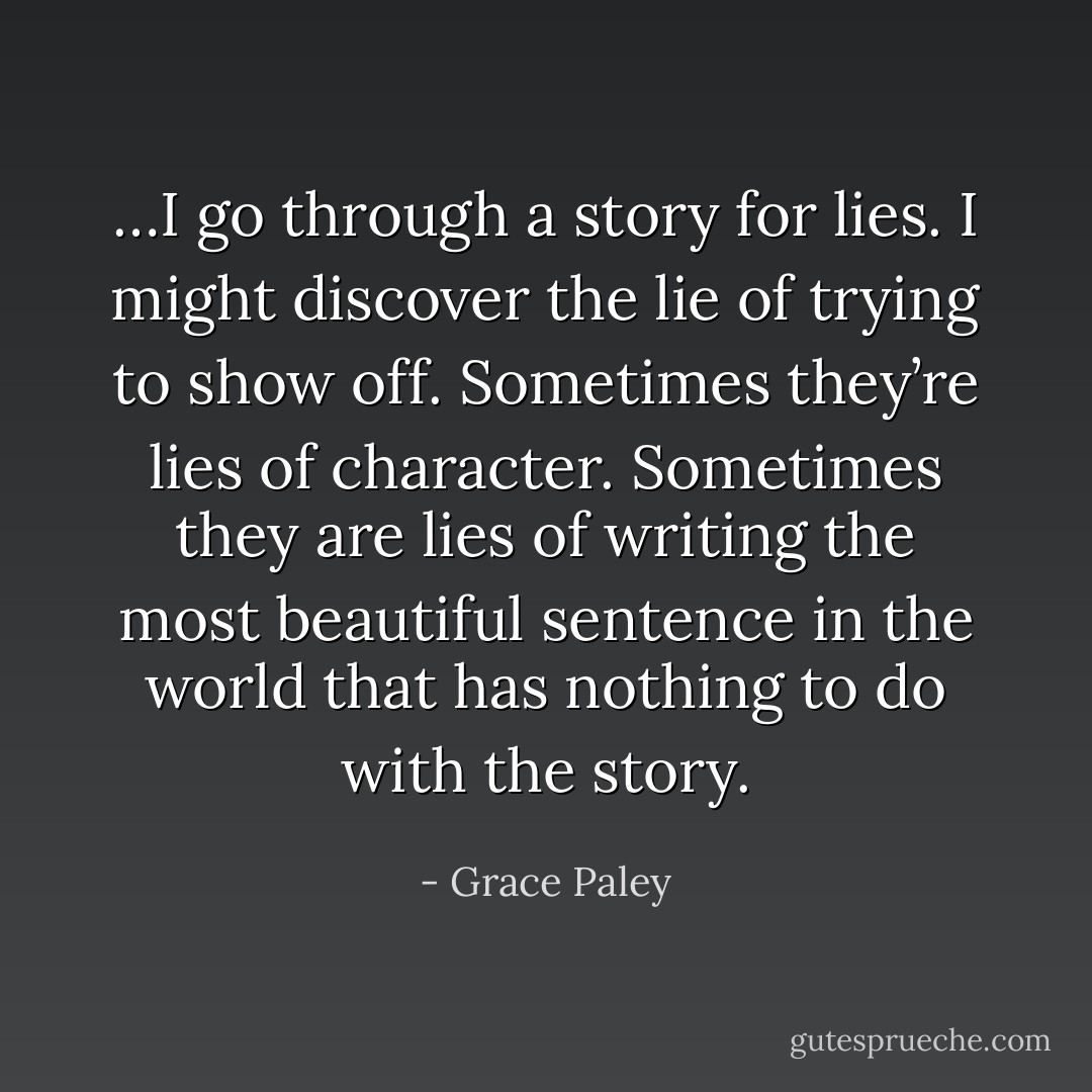…I go through a story for lies. I might discover the lie of trying to show off. Sometimes they’re lies of character. Sometimes they are lies of writing the most beautiful sentence in the world that has nothing to do with the story. - Grace Paley