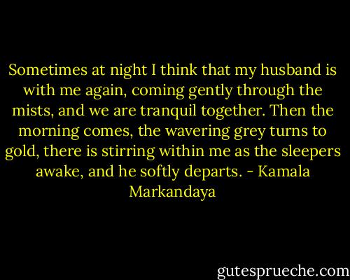 Sometimes at night I think that my husband is with me again, coming gently through the mists, and we are tranquil together. Then the morning comes, the wavering grey turns to gold, there is stirring within me as the sleepers awake, and he softly departs. - Kamala Markandaya