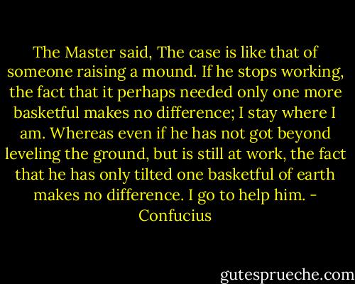 The Master said, The case is like that of someone raising a mound. If he stops working, the fact that it perhaps needed only one more basketful makes no difference; I stay where I am. Whereas even if he has not got beyond leveling the ground, but is still at work, the fact that he has only tilted one basketful of earth makes no difference. I go to help him. - Confucius