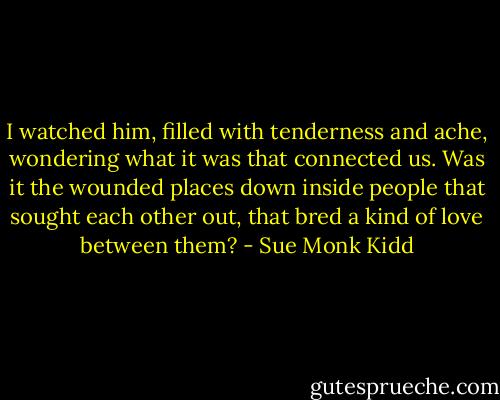 I watched him, filled with tenderness and ache, wondering what it was that connected us. Was it the wounded places down inside people that sought each other out, that bred a kind of love between them? - Sue Monk Kidd