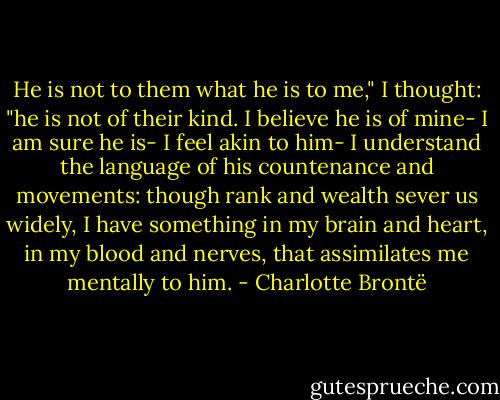 He is not to them what he is to me," I thought: "he is not of their kind. I believe he is of mine- I am sure he is- I feel akin to him- I understand the language of his countenance and movements: though rank and wealth sever us widely, I have something in my brain and heart, in my blood and nerves, that assimilates me mentally to him. - Charlotte Brontë