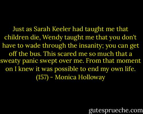 Just as Sarah Keeler had taught me that children die, Wendy taught me that you don't have to wade through the insanity; you can get off the bus. This scared me so much that a sweaty panic swept over me. From that moment on I knew it was possible to end my own life. (157) - Monica Holloway