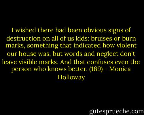 I wished there had been obvious signs of destruction on all of us kids: bruises or burn marks, something that indicated how violent our house was, but words and neglect don't leave visible marks. And that confuses even the person who knows better. (169) - Monica Holloway