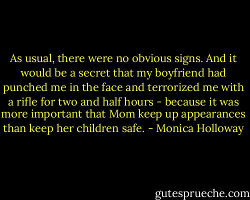 As usual, there were no obvious signs. And it would be a secret that my boyfriend had punched me in the face and terrorized me with a rifle for two and half hours - because it was more important that Mom keep up appearances than keep her children safe. - Monica Holloway