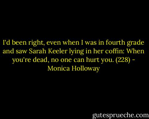 I'd been right, even when I was in fourth grade and saw Sarah Keeler lying in her coffin: When you're dead, no one can hurt you. (228) - Monica Holloway