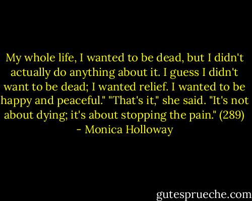 My whole life, I wanted to be dead, but I didn't actually do anything about it. I guess I didn't want to be dead; I wanted relief. I wanted to be happy and peaceful." "That's it," she said. "It's not about dying; it's about stopping the pain." (289) - Monica Holloway