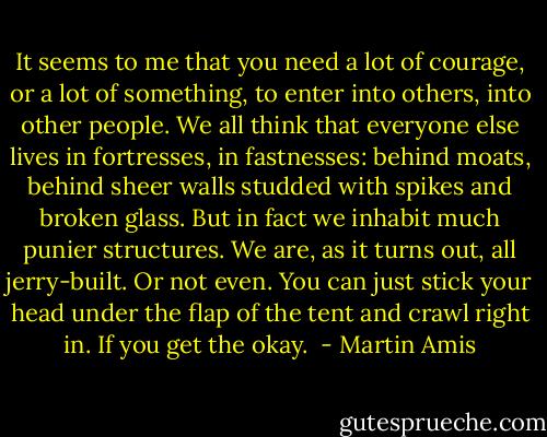 It seems to me that you need a lot of courage, or a lot of something, to enter into others, into other people. We all think that everyone else lives in fortresses, in fastnesses: behind moats, behind sheer walls studded with spikes and broken glass. But in fact we inhabit much punier structures. We are, as it turns out, all jerry-built. Or not even. You can just stick your head under the flap of the tent and crawl right in. If you get the okay.  - Martin Amis
