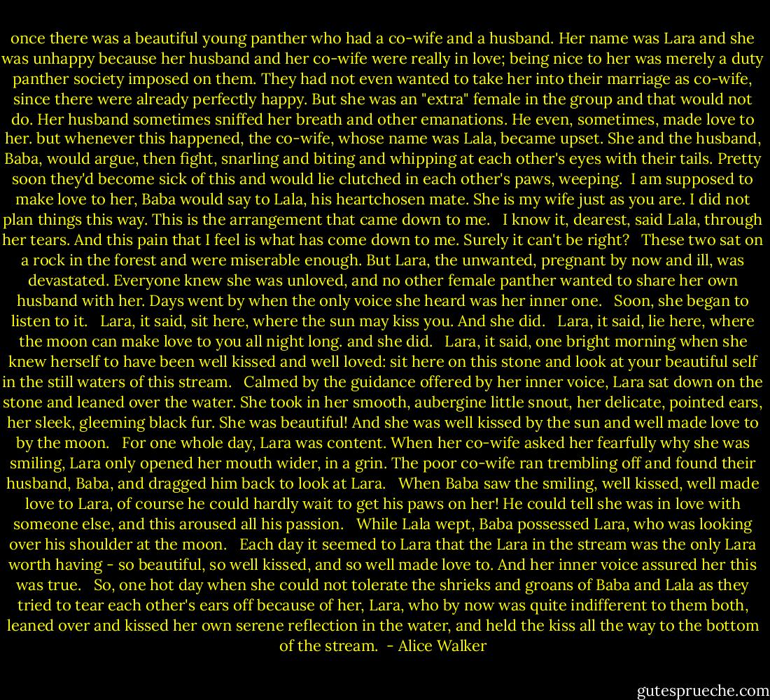 once there was a beautiful young panther who had a co-wife and a husband. Her name was Lara and she was unhappy because her husband and her co-wife were really in love; being nice to her was merely a duty panther society imposed on them. They had not even wanted to take her into their marriage as co-wife, since there were already perfectly happy. But she was an "extra" female in the group and that would not do. Her husband sometimes sniffed her breath and other emanations. He even, sometimes, made love to her. but whenever this happened, the co-wife, whose name was Lala, became upset. She and the husband, Baba, would argue, then fight, snarling and biting and whipping at each other's eyes with their tails. Pretty soon they'd become sick of this and would lie clutched in each other's paws, weeping. <br />I am supposed to make love to her, Baba would say to Lala, his heartchosen mate. She is my wife just as you are. I did not plan things this way. This is the arrangement that came down to me. <br /><br />I know it, dearest, said Lala, through her tears. And this pain that I feel is what has come down to me. Surely it can't be right? <br /><br />These two sat on a rock in the forest and were miserable enough. But Lara, the unwanted, pregnant by now and ill, was devastated. Everyone knew she was unloved, and no other female panther wanted to share her own husband with her. Days went by when the only voice she heard was her inner one. <br /><br />Soon, she began to listen to it. <br /><br />Lara, it said, sit here, where the sun may kiss you. And she did. <br /><br />Lara, it said, lie here, where the moon can make love to you all night long. and she did. <br /><br />Lara, it said, one bright morning when she knew herself to have been well kissed and well loved: sit here on this stone and look at your beautiful self in the still waters of this stream. <br /><br />Calmed by the guidance offered by her inner voice, Lara sat down on the stone and leaned over the water. She took in her smooth, aubergine little snout, her delicate, pointed ears, her sleek, gleeming black fur. She was beautiful! And she was well kissed by the sun and well made love to by the moon. <br /><br />For one whole day, Lara was content. When her co-wife asked her fearfully why she was smiling, Lara only opened her mouth wider, in a grin. The poor co-wife ran trembling off and found their husband, Baba, and dragged him back to look at Lara. <br /><br />When Baba saw the smiling, well kissed, well made love to Lara, of course he could hardly wait to get his paws on her! He could tell she was in love with someone else, and this aroused all his passion. <br /><br />While Lala wept, Baba possessed Lara, who was looking over his shoulder at the moon. <br /><br />Each day it seemed to Lara that the Lara in the stream was the only Lara worth having - so beautiful, so well kissed, and so well made love to. And her inner voice assured her this was true. <br /><br />So, one hot day when she could not tolerate the shrieks and groans of Baba and Lala as they tried to tear each other's ears off because of her, Lara, who by now was quite indifferent to them both, leaned over and kissed her own serene reflection in the water, and held the kiss all the way to the bottom of the stream.  - Alice Walker