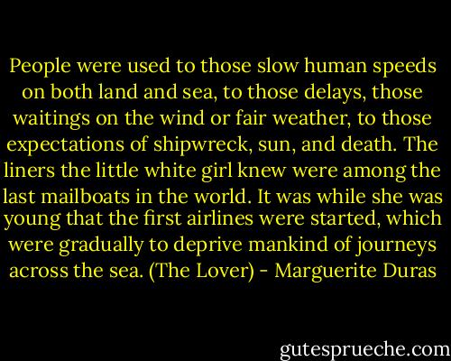 People were used to those slow human speeds on both land and sea, to those delays, those waitings on the wind or fair weather, to those expectations of shipwreck, sun, and death. The liners the little white girl knew were among the last mailboats in the world. It was while she was young that the first airlines were started, which were gradually to deprive mankind of journeys across the sea. (The Lover) - Marguerite Duras