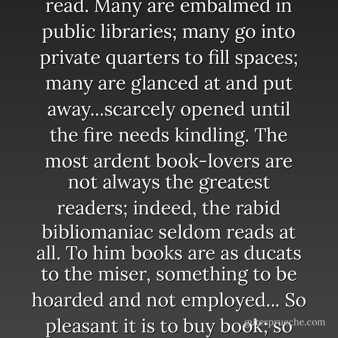 Of all books printed, probably not more than half are ever read. Many are embalmed in public libraries; many go into private quarters to fill spaces; many are glanced at and put away...scarcely opened until the fire needs kindling. The most ardent book-lovers are not always the greatest readers; indeed, the rabid bibliomaniac seldom reads at all. To him books are as ducats to the miser, something to be hoarded and not employed... So pleasant it is to buy book; so tiresome to utilize them. - Flora Haines Loughead