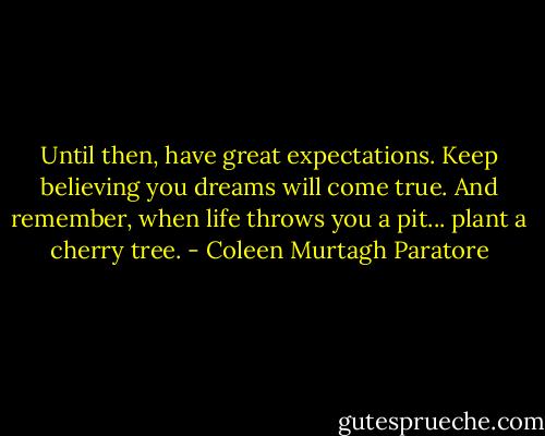 Until then, have great expectations. Keep believing you dreams will come true. And remember, when life throws you a pit... plant a cherry tree. - Coleen Murtagh Paratore