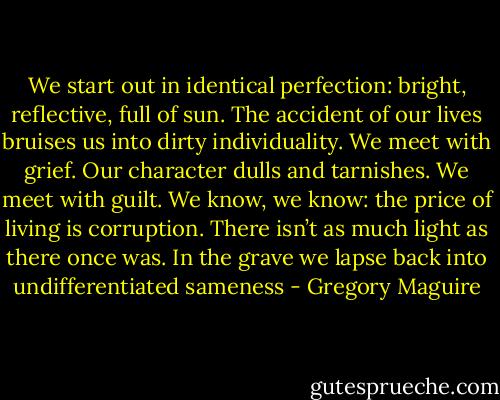 We start out in identical perfection: bright, reflective, full of sun. The accident of our lives bruises us into dirty individuality. We meet with grief. Our character dulls and tarnishes. We meet with guilt. We know, we know: the price of living is corruption. There isn’t as much light as there once was. In the grave we lapse back into undifferentiated sameness - Gregory Maguire