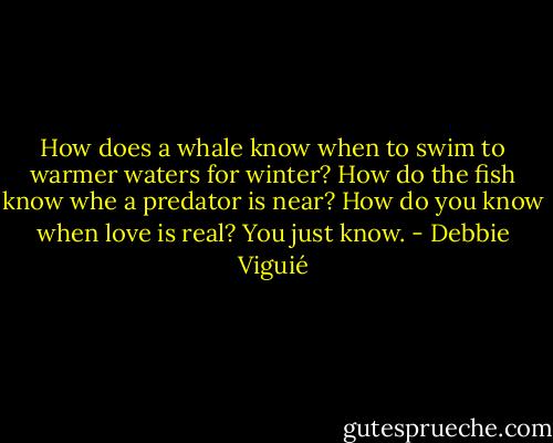 How does a whale know when to swim to warmer waters for winter? How do the fish know whe a predator is near? How do you know when love is real? You just know. - Debbie Viguié