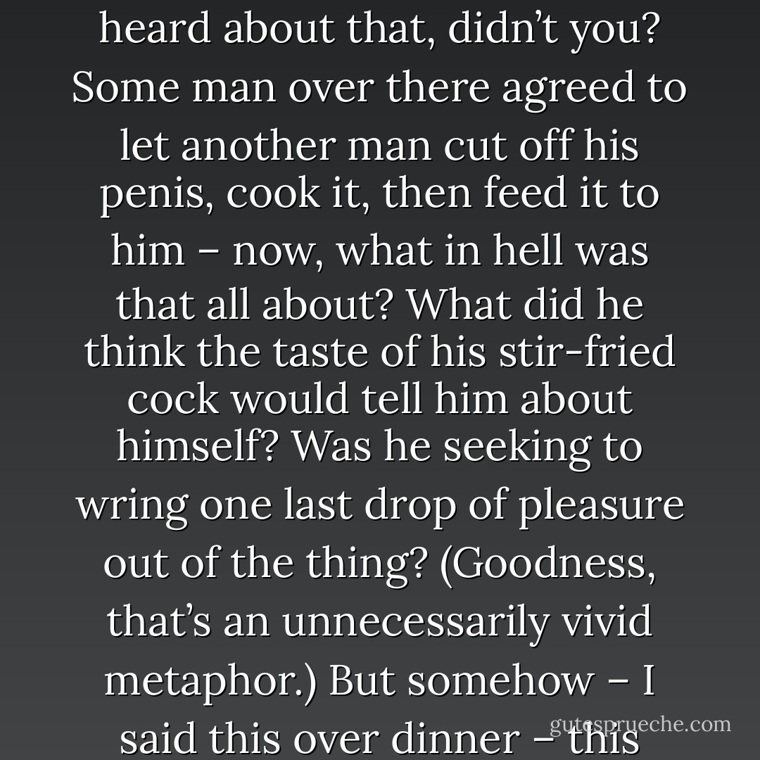 One theory on cannibals, of course, is that they eat parts of their slain enemies to benefit from that person's greatest assets - their strength, their courage. Then there’s that thing they do in Germany. You heard about that, didn’t you? Some man over there agreed to let another man cut off his penis, cook it, then feed it to him – now, what in hell was that all about? What did he think the taste of his stir-fried cock would tell him about himself? Was he seeking to wring one last drop of pleasure out of the thing? (Goodness, that’s an unnecessarily vivid metaphor.) But somehow – I said this over dinner – this steak with beef marrow sauce, it didn’t seem that different. “It’s like eating life. It’s almost like eating my own life, you know?”<br /><br />No, not really. But it’s a hell of a good steak, sis. - Julie Powell