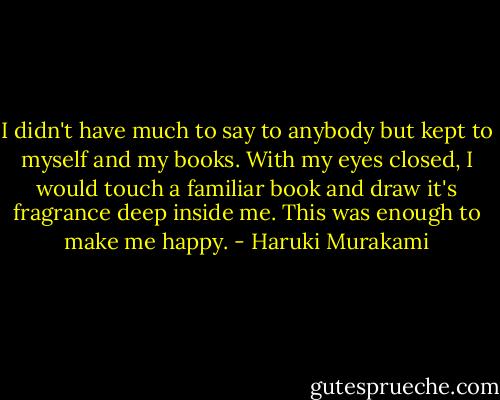 I didn't have much to say to anybody but kept to myself and my books. With my eyes closed, I would touch a familiar book and draw it's fragrance deep inside me. This was enough to make me happy. - Haruki Murakami