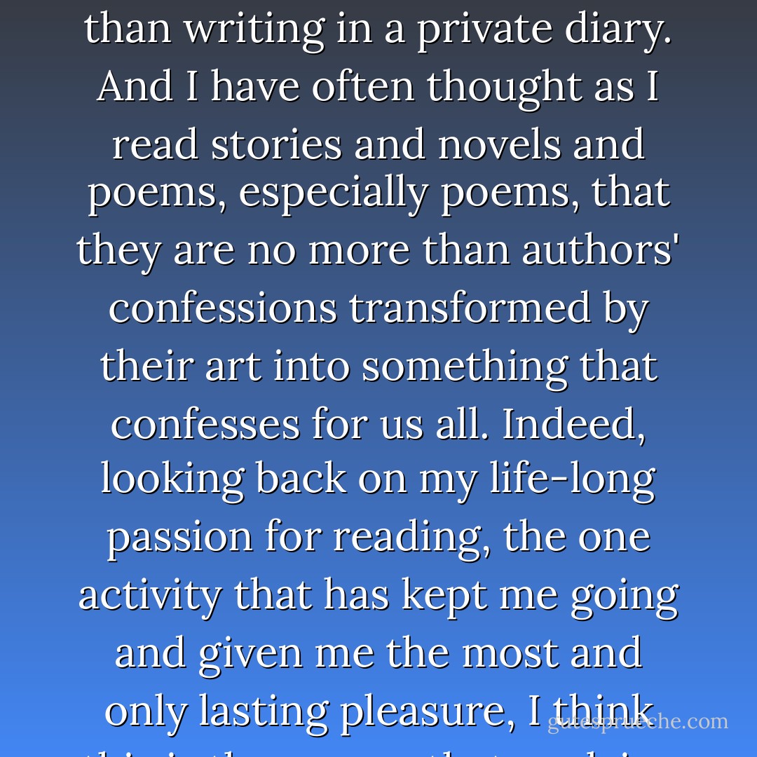 What a need we humans have for confession. To a priest, to a friend, to a psychoanalyst, to a relative, to an enemy, even to a torturer when there is no one else, it doesn't matter so long as we speak out what moves within us. Even the most secretive of us do it, if no more than writing in a private diary. And I have often thought as I read stories and novels and poems, especially poems, that they are no more than authors' confessions transformed by their art into something that confesses for us all. Indeed, looking back on my life-long passion for reading, the one activity that has kept me going and given me the most and only lasting pleasure, I think this is the reason that explains why it means so much to me. The books, the authors who matter the most are those who speak to me and speak for me all those things about life I most need to hear as the confession of myself. - Aidan Chambers