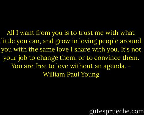 All I want from you is to trust me with what little you can, and grow in loving people around you with the same love I share with you. It's not your job to change them, or to convince them. You are free to love without an agenda. - William Paul Young