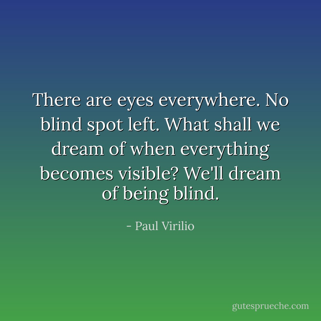 There are eyes everywhere. No blind spot left. What shall we dream of when everything becomes visible? We'll dream of being blind. - Paul Virilio