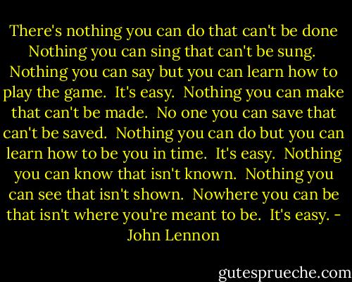 There's nothing you can do that can't be done<br />Nothing you can sing that can't be sung. <br />Nothing you can say but you can learn how to play the game. <br />It's easy.<br /><br />Nothing you can make that can't be made. <br />No one you can save that can't be saved. <br />Nothing you can do but you can learn how to be you in time. <br />It's easy.<br /><br />Nothing you can know that isn't known. <br />Nothing you can see that isn't shown. <br />Nowhere you can be that isn't where you're meant to be. <br />It's easy. - John Lennon