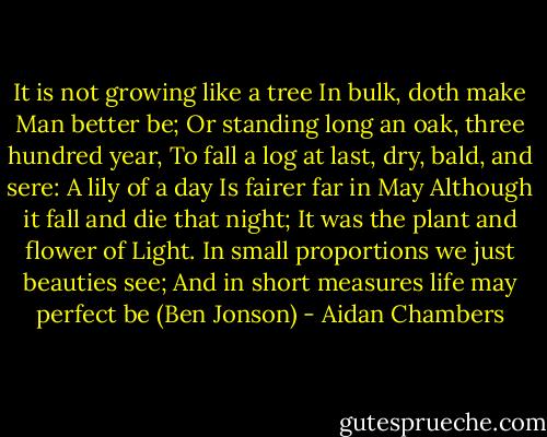 It is not growing like a tree<br />In bulk, doth make Man better be;<br />Or standing long an oak, three hundred year,<br />To fall a log at last, dry, bald, and sere:<br />A lily of a day<br />Is fairer far in May<br />Although it fall and die that night;<br />It was the plant and flower of Light.<br />In small proportions we just beauties see;<br />And in short measures life may perfect be (Ben Jonson) - Aidan Chambers