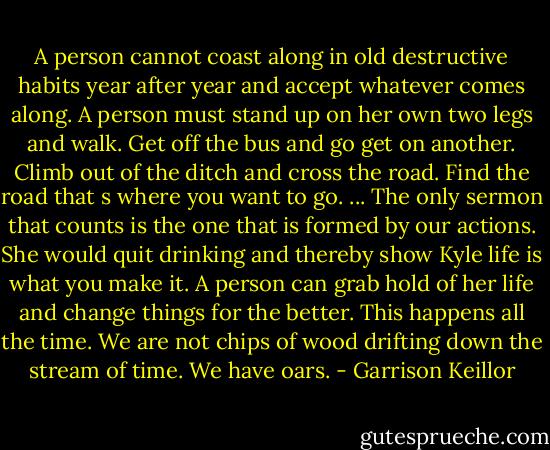 A person cannot coast along in old destructive habits year after year and accept whatever comes along. A person must stand up on her own two legs and walk. Get off the bus and go get on another. Climb out of the ditch and cross the road. Find the road that s where you want to go. ... The only sermon that counts is the one that is formed by our actions. She would quit drinking and thereby show Kyle life is what you make it. A person can grab hold of her life and change things for the better. This happens all the time. We are not chips of wood drifting down the stream of time. We have oars. - Garrison Keillor