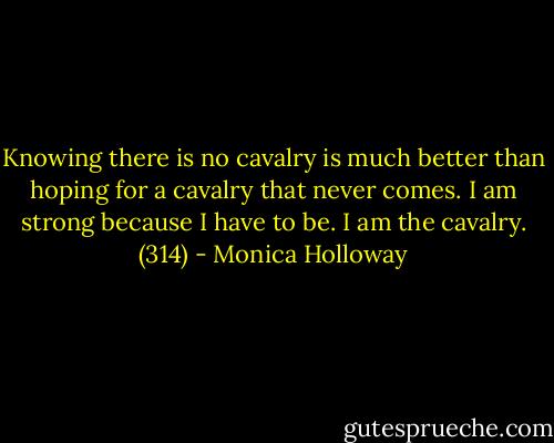 Knowing there is no cavalry is much better than hoping for a cavalry that never comes. I am strong because I have to be. I am the cavalry. (314) - Monica Holloway