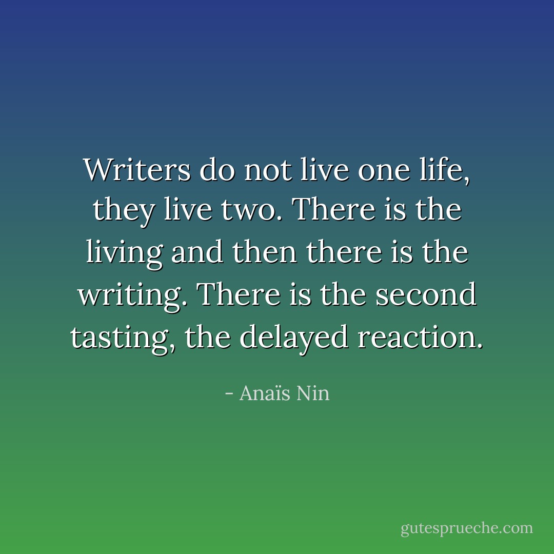 Writers do not live one life, they live two. There is the living and then there is the writing. There is the second tasting, the delayed reaction. - Anaïs Nin