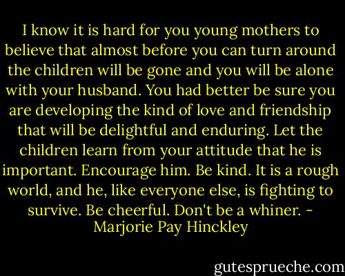 I know it is hard for you young mothers to believe that almost before you can turn around the children will be gone and you will be alone with your husband. You had better be sure you are developing the kind of love and friendship that will be delightful and enduring. Let the children learn from your attitude that he is important. Encourage him. Be kind. It is a rough world, and he, like everyone else, is fighting to survive. Be cheerful. Don't be a whiner. - Marjorie Pay Hinckley