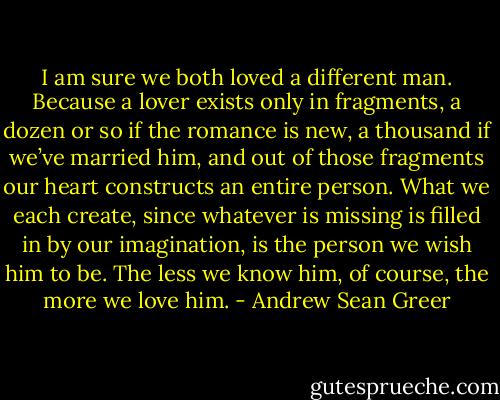I am sure we both loved a different man. Because a lover exists only in fragments, a dozen or so if the romance is new, a thousand if we’ve married him, and out of those fragments our heart constructs an entire person. What we each create, since whatever is missing is filled in by our imagination, is the person we wish him to be. The less we know him, of course, the more we love him. - Andrew Sean Greer